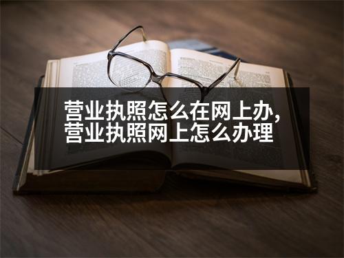 營業(yè)執(zhí)照怎么在網(wǎng)上辦,營業(yè)執(zhí)照網(wǎng)上怎么辦理