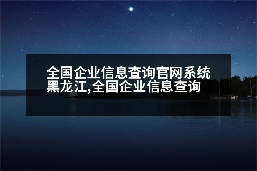 全國企業(yè)信息查詢官網(wǎng)系統(tǒng)黑龍江,全國企業(yè)信息查詢