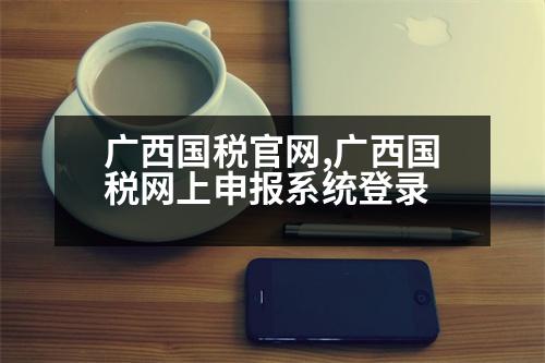 廣西國稅官網(wǎng),廣西國稅網(wǎng)上申報系統(tǒng)登錄