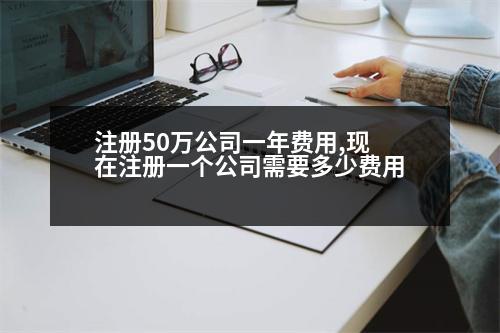 注冊50萬公司一年費用,現(xiàn)在注冊一個公司需要多少費用