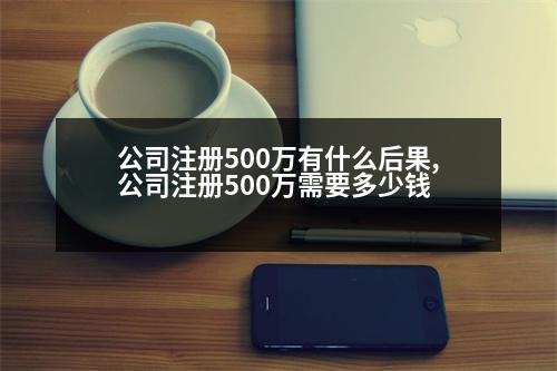 公司注冊(cè)500萬(wàn)有什么后果,公司注冊(cè)500萬(wàn)需要多少錢(qián)