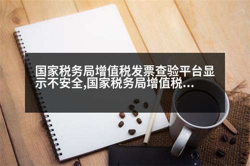 國家稅務(wù)局增值稅發(fā)票查驗平臺顯示不安全,國家稅務(wù)局增值稅發(fā)票查驗平臺