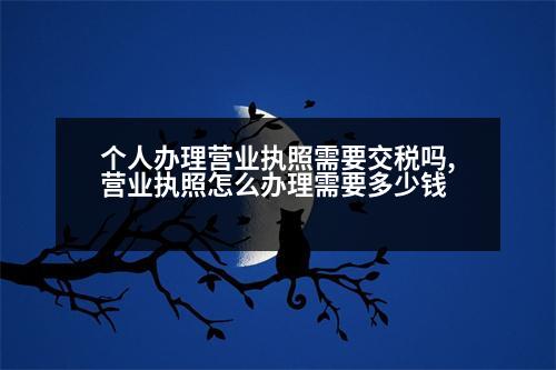 個人辦理營業(yè)執(zhí)照需要交稅嗎,營業(yè)執(zhí)照怎么辦理需要多少錢