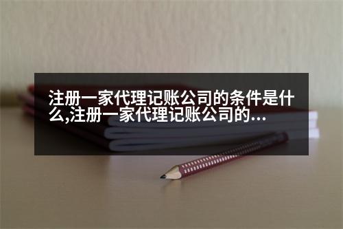 注冊一家代理記賬公司的條件是什么,注冊一家代理記賬公司的條件