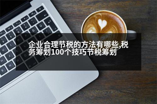 企業(yè)合理節(jié)稅的方法有哪些,稅務(wù)籌劃100個(gè)技巧節(jié)稅籌劃