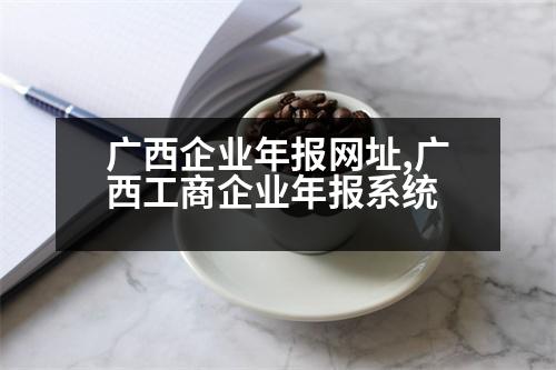 廣西企業(yè)年報(bào)網(wǎng)址,廣西工商企業(yè)年報(bào)系統(tǒng)