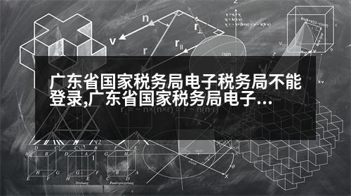 廣東省國家稅務局電子稅務局不能登錄,廣東省國家稅務局電子稅務局