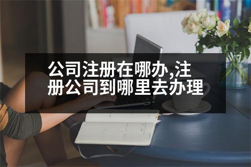 公司注冊(cè)在哪辦,注冊(cè)公司到哪里去辦理