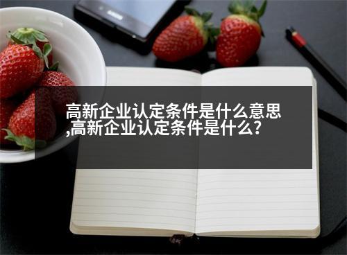 高新企業(yè)認(rèn)定條件是什么意思,高新企業(yè)認(rèn)定條件是什么？