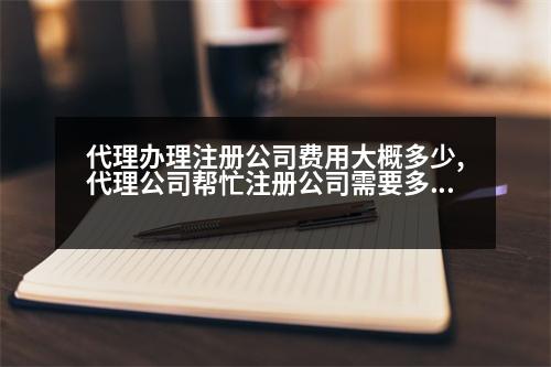 代理辦理注冊公司費用大概多少,代理公司幫忙注冊公司需要多少錢