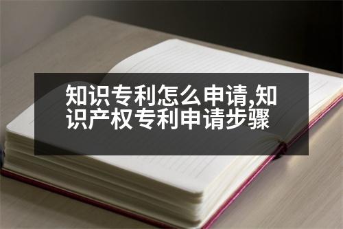 知識專利怎么申請,知識產(chǎn)權(quán)專利申請步驟