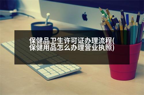 保健品衛(wèi)生許可證辦理流程(保健用品怎么辦理營(yíng)業(yè)執(zhí)照)