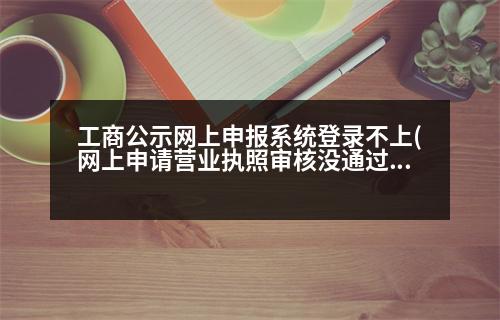 工商公示網(wǎng)上申報(bào)系統(tǒng)登錄不上(網(wǎng)上申請(qǐng)營(yíng)業(yè)執(zhí)照審核沒(méi)通過(guò)是什么原因造成的)