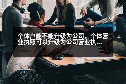 個體戶能不能升級為公司，個體營業(yè)執(zhí)照可以升級為公司營業(yè)執(zhí)照嗎