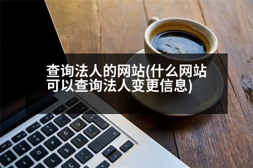 查詢法人的網(wǎng)站(什么網(wǎng)站可以查詢法人變更信息)