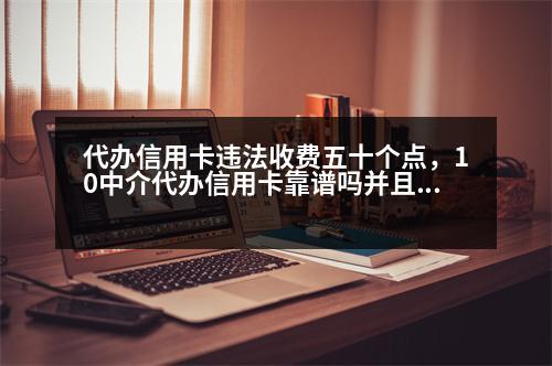 代辦信用卡違法收費五十個點，10中介代辦信用卡靠譜嗎并且要收15個點的費用！代辦過程該注意哪些事項