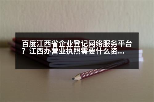 百度江西省企業(yè)登記網(wǎng)絡(luò)服務(wù)平臺？江西辦營業(yè)執(zhí)照需要什么資料