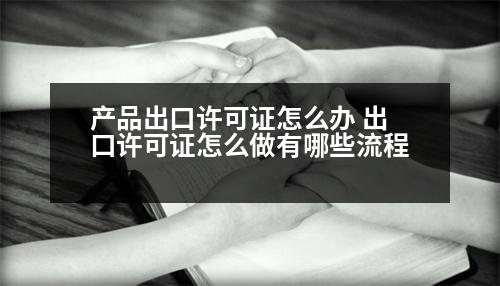 產(chǎn)品出口許可證怎么辦 出口許可證怎么做有哪些流程