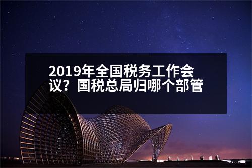 2019年全國稅務(wù)工作會(huì)議？國稅總局歸哪個(gè)部管