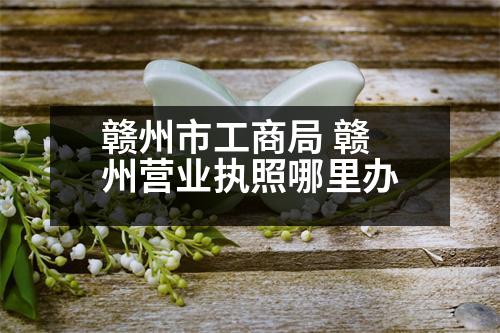 贛州市工商局 贛州營(yíng)業(yè)執(zhí)照哪里辦