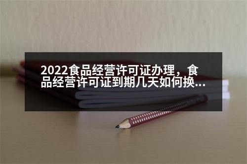 2022食品經(jīng)營許可證辦理，食品經(jīng)營許可證到期幾天如何換證