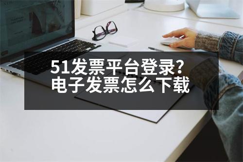 51發(fā)票平臺(tái)登錄？電子發(fā)票怎么下載