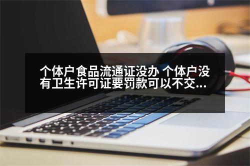 個體戶食品流通證沒辦 個體戶沒有衛(wèi)生許可證要罰款可以不交嗎