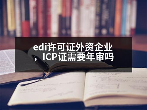 edi許可證外資企業(yè)，ICP證需要年審嗎