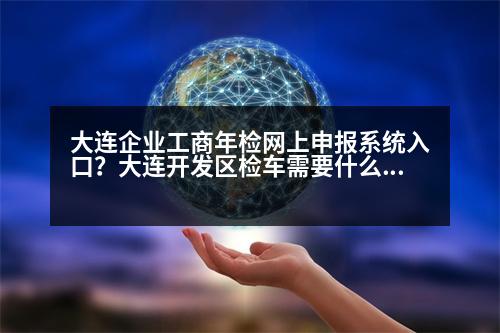 大連企業(yè)工商年檢網(wǎng)上申報系統(tǒng)入口？大連開發(fā)區(qū)檢車需要什么手續(xù)