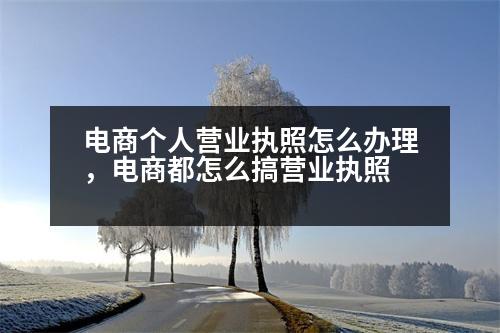 電商個(gè)人營(yíng)業(yè)執(zhí)照怎么辦理，電商都怎么搞營(yíng)業(yè)執(zhí)照