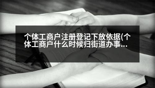 個體工商戶注冊登記下放依據(jù)(個體工商戶什么時候歸街道辦事處管理的)