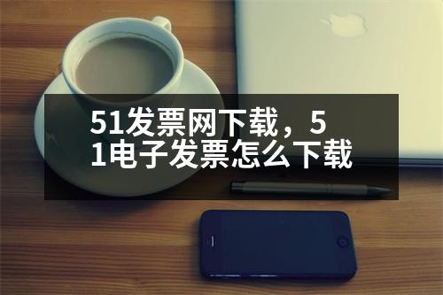 51發(fā)票網(wǎng)下載，51電子發(fā)票怎么下載