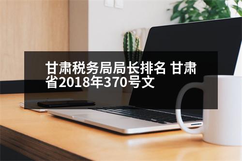 甘肅稅務(wù)局局長排名 甘肅省2018年370號文