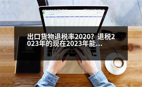 出口貨物退稅率2020？退稅2023年的現(xiàn)在2023年能退嗎