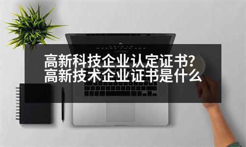 高新科技企業(yè)認定證書？高新技術(shù)企業(yè)證書是什么