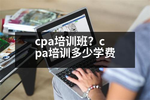 cpa培訓(xùn)班？cpa培訓(xùn)多少學(xué)費(fèi)