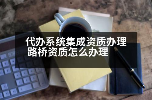 代辦系統(tǒng)集成資質辦理 路橋資質怎么辦理