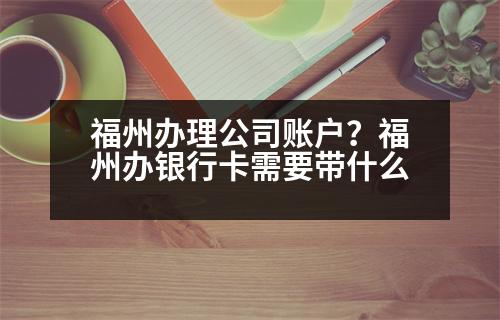 福州辦理公司賬戶？福州辦銀行卡需要帶什么