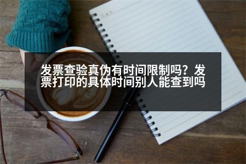 發(fā)票查驗真?zhèn)斡袝r間限制嗎？發(fā)票打印的具體時間別人能查到嗎