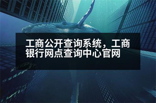 工商公開查詢系統(tǒng)，工商銀行網(wǎng)點查詢中心官網(wǎng)