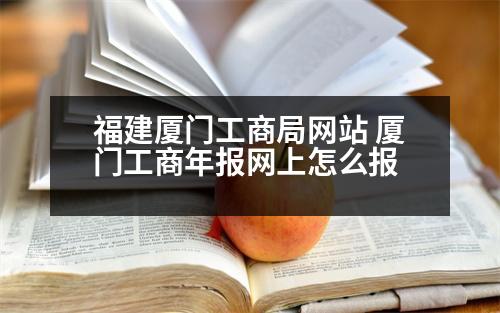 福建廈門工商局網(wǎng)站 廈門工商年報網(wǎng)上怎么報