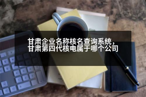 甘肅企業(yè)名稱核名查詢系統(tǒng)，甘肅第四代核電屬于哪個(gè)公司