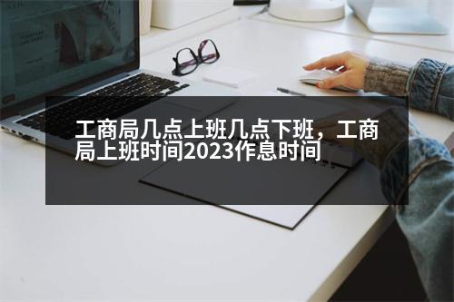 工商局幾點(diǎn)上班幾點(diǎn)下班，工商局上班時(shí)間2023作息時(shí)間