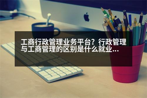 工商行政管理業(yè)務(wù)平臺(tái)？行政管理與工商管理的區(qū)別是什么就業(yè)方向有什么不同