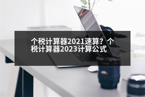 個(gè)稅計(jì)算器2021速算？個(gè)稅計(jì)算器2023計(jì)算公式