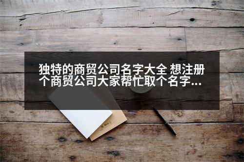 獨(dú)特的商貿(mào)公司名字大全 想注冊(cè)個(gè)商貿(mào)公司大家?guī)兔θ€(gè)名字，大氣、順口，好記的