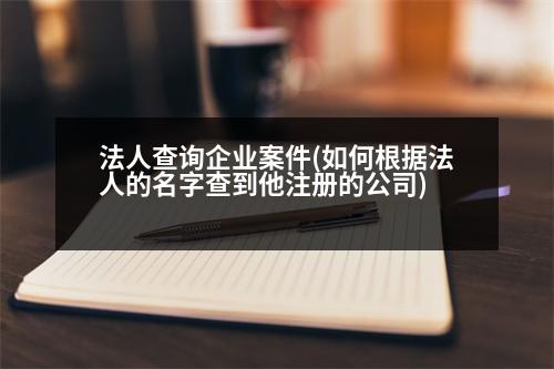 法人查詢企業(yè)案件(如何根據(jù)法人的名字查到他注冊(cè)的公司)