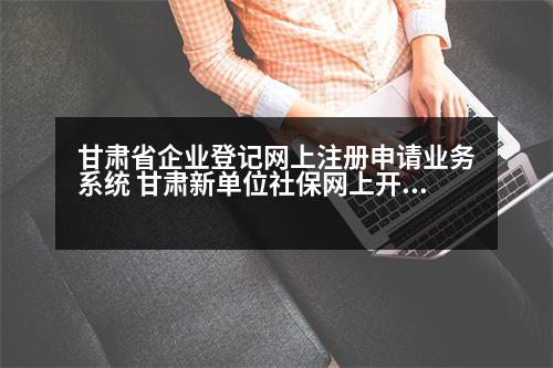 甘肅省企業(yè)登記網(wǎng)上注冊申請業(yè)務(wù)系統(tǒng) 甘肅新單位社保網(wǎng)上開戶詳細(xì)流程