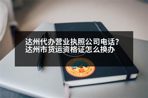 達(dá)州代辦營(yíng)業(yè)執(zhí)照公司電話？達(dá)州市貨運(yùn)資格證怎么換辦