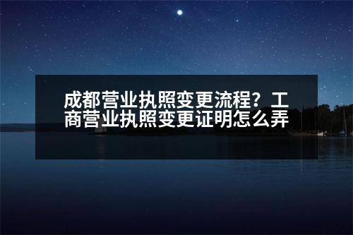 成都營業(yè)執(zhí)照變更流程？工商營業(yè)執(zhí)照變更證明怎么弄